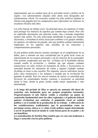 representantes que no estaban lejos de la actividad social y política de la
región-. Los anterioremente elegidos jefes ahora eran designados por
nombramiento oficial. En ocasiones cuando los jefes políticos dejaban su
oficina eran pagados por los campensinos para representar sus intereses en
escalones oficiales más altos.
Los jefes hacían un trabajo sucio. Su principal tarea era mantener el orden
para proteger los intereses de aquellos que estaban bajo control. Pero ello
no implicaba únicamente una opresión cruda, sino a menudo empleaban
medios más sutiles. No solo intervenían atendiendo la quejas por fraudes
electorales, o formaban la milica local para combatir a los grupos rebeldes,
los apaches, los ladrones de ganado, sino que también estaban intimamente
implicados en los aspectos más sensibles de las relaciones y
comportamientos personales.
El jefe político podía hacerse muchos enemigos en el cumplimiento de su
deber, pero a menudo era muy considerado por la gente local como un
representante de sus asuntos personales y de los intereses de la comunidad.
Esto permite comprender por qué fue el blanco de la hostilidad rabiosa
cuando estalló la revolución, y también opr qué algunas ciudades
mantuvieron sus jefes incluso en momentos de lucha, y reconocieron su
autoridad durante los momentos de calma y algunas ciudades estaban
divididas en torno a esta cuestión. Por supuesto, nuevos individuos fueron
jefes; ellos sustituyeron a los antiguos a medida que la revolución iba
ganando la partida. Pero los nuevos trataron de ejercer su autoridad para
favorecer las comunidades locales, construir o reconstruir su autoridad
desde la base, donde la gente común estaba mejor organizada y más
determinada.
A lo largo del período de Díaz se aprecia un aumento del deseo de
controlar esta institución para sus propios propósitos nacionales.
Progresivamente el jefe habría venido a constituir un punto de
contención fundamental entre las elites regionales y el gobierno federal
quienes rivalizaban por controlar el populacho rural en sentido
político y en el sentido de la producción de su trabajo. A diferencia de
las consideraciones tradicionales, que lo presentaban como un
personaje oscuro, ahora se ve cómo el jefe político seguía determinado
a servir al pueblo local de donde le venía buena parte de su poder y de
sus beneficios.
La centralización de Porfirio Diaz tendría que ver con esta tendencia a
llegar a acuerdos con los jefes políticos.
9
 