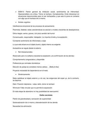 •   DSM-IV: Patrón general de inhibición social, sentimientos de inferioridad.
       Hipersensibles a la crítica. Temor al rechazo. Complacientes. Evita interactuar en
       situaciones desconocidas para no ser rechazados y que esto lo pone en contacto
       con algo que él rechaza de sí mismo.

   •   Ámbito cognitivo

Interferencia emocional de los procesos de pensamiento

Pesimista, fatalista: estas características se asocian a niveles crecientes de desesperanza

Otros rasgos: serios, graves, con poco sentido del humor

Consensuado, responsable, trabajador. Le importa el éxito y la aceptación

Constante sentimiento de inferioridad y culpa

Lo que está afuera es el objeto bueno; objeto interno es exigente

Autoestima se regula desde lo externo

   •   Rel interpersonales

Reservado pero no solitario (necesita la aceptación y la confirmación de los demás)

Comportamiento congraciativo y disponible

Preferencia por animales domésticos

Elección de pareja se considera menos valioso… (Betty la fea)

Proyecta necesidad de dependencia en el resto.

   •   Dinámicamente:

Debe satisfacer al objeto externo y a la vez, las exigencias del súper yo, de lo contrario,
se deprime.

Klein: Posición depresiva, culpa, daño, temor al rechazo

Winnicott: Falta vincular que no permite la separación

En esta etapa de abandono no hay posibilidad de reencuentro

                                    Estilo narcisista

Patrón de grandiosidad y sensación de superioridad

Sobrevaloración de sí mismo y desvalorización de los demás

Necesidad de admiración
 