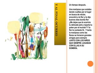 Un tiempo después.




Y AL FINAL OCURRIO
                     Una mariposa que andaba
                     dando vueltas por el lugar
                     en busca de néctar,
                     encontró a la flor y le dijo
                     buenos días bonita flor
                     ¿Me dejas que te acaricie
                     tu delicada piel y reparta tu
                     polen por el mundo? Y la
                     flor le contesto Si. Y tanto
                     la mariposa como las
                     flores se hicieron grandes
                     amigas para siempre
                     JUNTO CON LOS NIÑOS
                     QUE SIEMPRE JUGABAN
                     CON ELLAS A SU
                     SOMBRA.
 