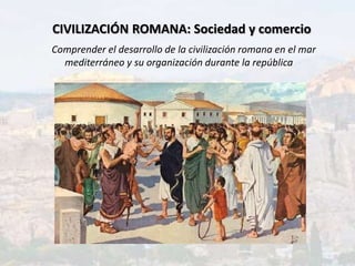 CIVILIZACIÓN ROMANA: Sociedad y comercio
Comprender el desarrollo de la civilización romana en el mar
mediterráneo y su organización durante la república
 