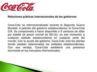 Relaciones públicas internacionales de los gobiernos


Coca-Cola se internacionalizado durante la Segunda Guerra
Mundial. A petición del gobierno estadounidense, la Coca-Cola
CIA. Se comprometió a hacer disponible a 5 centavos de dólar
por botella (el precio normal de EE.UU. en ese momento) a
cualquier soldado estadounidense en cualquier parte del
mundo. Con la ayuda del gobierno, Coca-Cola creó las plantas
donde estaban estacionados los soldados estadounidenses.
Con esa ventaja, Coca-Cola estableció una presencia
dominante en los mercados internacionales.
 