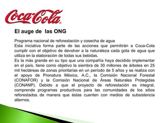 El auge de las ONG
Programa nacional de reforestación y cosecha de agua
Esta iniciativa forma parte de las acciones que permitirán a Coca-Cola
cumplir con el objetivo de devolver a la naturaleza cada gota de agua que
utiliza en la elaboración de todas sus bebidas.
Es la más grande en su tipo que una compañía haya decidido implementar
en el país, tiene como objetivo la siembra de 30 millones de árboles en 25
mil hectáreas de zonas prioritarias en un período de 5 años y se realiza con
el apoyo de Pronatura México, A.C., la Comisión Nacional Forestal
(CONAFOR) y la Comisión Nacional de Áreas Naturales Protegidas
(CONANP). Debido a que el proyecto de reforestación es integral,
comprende programas productivos para las comunidades de los sitios
reforestados, de manera que éstas cuenten con medios de subsistencia
alternos.
 