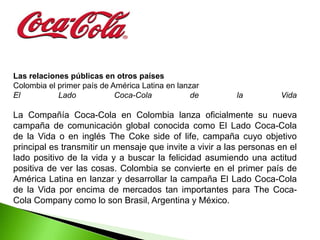 Las relaciones públicas en otros países
Colombia el primer país de América Latina en lanzar
El          Lado            Coca-Cola            de       la         Vida

La Compañía Coca-Cola en Colombia lanza oficialmente su nueva
campaña de comunicación global conocida como El Lado Coca-Cola
de la Vida o en inglés The Coke side of life, campaña cuyo objetivo
principal es transmitir un mensaje que invite a vivir a las personas en el
lado positivo de la vida y a buscar la felicidad asumiendo una actitud
positiva de ver las cosas. Colombia se convierte en el primer país de
América Latina en lanzar y desarrollar la campaña El Lado Coca-Cola
de la Vida por encima de mercados tan importantes para The Coca-
Cola Company como lo son Brasil, Argentina y México.
 