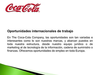 Oportunidades internacionales de trabajo
En The Coca-Cola Company, las oportunidades son tan variadas e
interesantes como lo son nuestras marcas, y abarcan puestos en
toda nuestra estructura, desde nuestro equipo jurídico o de
marketing al de tecnología de la información, cadena de suministro o
finanzas. Ofrecemos oportunidades de empleo en toda Europa.
 