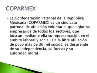    La Confederación Patronal de la República
    Mexicana (COPARMEX) es un sindicato
    patronal de afiliación voluntaria, que aglutina
    empresarios de todos los sectores, que
    buscan mediante ella su representación en el
    ámbito laboral y social. De la libre afiliación
    de poco más de 36 mil socios, se desprende
    de su independencia, su fuerza y su
    autoridad moral.
 