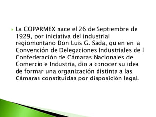    La COPARMEX nace el 26 de Septiembre de
    1929, por iniciativa del industrial
    regiomontano Don Luis G. Sada, quien en la
    Convención de Delegaciones Industriales de l
    Confederación de Cámaras Nacionales de
    Comercio e Industria, dio a conocer su idea
    de formar una organización distinta a las
    Cámaras constituidas por disposición legal.
 