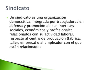    Un sindicato es una organización
    democrática, integrada por trabajadores en
    defensa y promoción de sus intereses
    sociales, económicos y profesionales
    relacionados con su actividad laboral,
    respecto al centro de producción (fábrica,
    taller, empresa) o al empleador con el que
    están relacionados
 