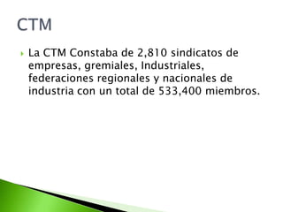   La CTM Constaba de 2,810 sindicatos de
    empresas, gremiales, Industriales,
    federaciones regionales y nacionales de
    industria con un total de 533,400 miembros.
 