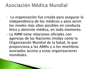     La organización fue creada para asegurar la
    independencia de los médicos y para servir
    los niveles más altos posibles en conducta
    ética y atención médica, en todo momento.
   La AMM tiene relaciones oficiales con
    agencias de las Naciones Unidas como la
    Organización Mundial de la Salud, lo que
    proporciona a las AMNs y a los miembros
    asociados acceso a estas organizaciones
    mundiales.
 