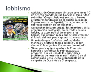    Activistas de Greenpeace pintaron este lunes 10
    de oct con grandes letras blancas el lema "Stop
    subsidies" (Stop subsidios) en cuatro barcos
    arrastreros fondeados en el puerto gallego de
    Vigo (noroeste de España), "para denunciar la
    sobreexplotación de los océanos".
   Aprovechando la oscuridad, los miembros de la
    organización ecologista, embarcados en una
    lancha, se acercaron al amanecer a los
    barcos, que utilizan redes que se arrastran por
    el fondo del mar para capturar su mercancía.
   Un método que "daña las profundidades
    marinas y destruye todo a su paso", según
    denunció la organización en un comunicado.
   "Greenpeace quiere ayudar a la Comisión
    Europea a identificar la sobrecapacidad
    pesquera, que es uno de los principales
    problemas de nuestros mares", declaró en el
    comunicado Celia Ojeda, responsable de la
    campaña de Oceános de Greenpeace.
 