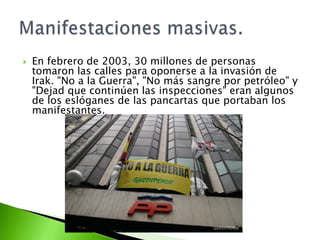    En febrero de 2003, 30 millones de personas
    tomaron las calles para oponerse a la invasión de
    Irak. "No a la Guerra", "No más sangre por petróleo" y
    "Dejad que continúen las inspecciones" eran algunos
    de los eslóganes de las pancartas que portaban los
    manifestantes.
 