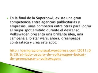    En la final de la Superbowl, existe una gran
    competencia entre agencias publicitarias y
    empresas, unas combaten entre otras para lograr
    el mejor spot emitido durante el descanso.
    Volkswagen presento una brillante idea, una
    campaña a lo star wars, ahora, greenpeace
    contraataca y crea este spot:

    http://denigracionvisual.wordpress.com/2011/0
    6/29/el-lado-oscuro-de-volkswagen-boicot-
    de-greenpeace-a-volkswagen/
 