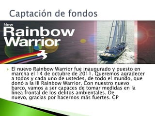    El nuevo Rainbow Warrior fue inaugurado y puesto en
    marcha el 14 de octubre de 2011. Queremos agradecer
    a todos y cada uno de ustedes, de todo el mundo, que
    donó a la III Rainbow Warrior. Con nuestro nuevo
    barco, vamos a ser capaces de tomar medidas en la
    línea frontal de los delitos ambientales. De
    nuevo, gracias por hacernos más fuertes. GP
 
