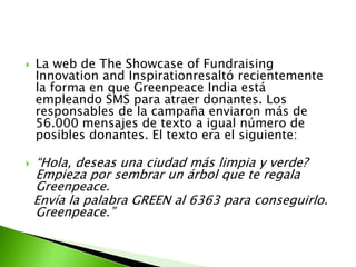    La web de The Showcase of Fundraising
    Innovation and Inspirationresaltó recientemente
    la forma en que Greenpeace India está
    empleando SMS para atraer donantes. Los
    responsables de la campaña enviaron más de
    56.000 mensajes de texto a igual número de
    posibles donantes. El texto era el siguiente:

   “Hola, deseas una ciudad más limpia y verde?
    Empieza por sembrar un árbol que te regala
    Greenpeace.
    Envía la palabra GREEN al 6363 para conseguirlo.
    Greenpeace.”
 