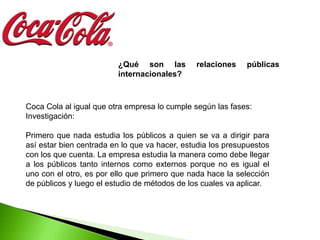 ¿Qué son las          relaciones    públicas
                         internacionales?



Coca Cola al igual que otra empresa lo cumple según las fases:
Investigación:

Primero que nada estudia los públicos a quien se va a dirigir para
así estar bien centrada en lo que va hacer, estudia los presupuestos
con los que cuenta. La empresa estudia la manera como debe llegar
a los públicos tanto internos como externos porque no es igual el
uno con el otro, es por ello que primero que nada hace la selección
de públicos y luego el estudio de métodos de los cuales va aplicar.
 