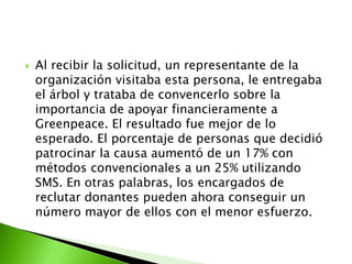    Al recibir la solicitud, un representante de la
    organización visitaba esta persona, le entregaba
    el árbol y trataba de convencerlo sobre la
    importancia de apoyar financieramente a
    Greenpeace. El resultado fue mejor de lo
    esperado. El porcentaje de personas que decidió
    patrocinar la causa aumentó de un 17% con
    métodos convencionales a un 25% utilizando
    SMS. En otras palabras, los encargados de
    reclutar donantes pueden ahora conseguir un
    número mayor de ellos con el menor esfuerzo.
 