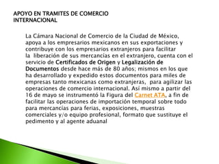 APOYO EN TRAMITES DE COMERCIO
INTERNACIONAL

   La Cámara Nacional de Comercio de la Ciudad de México,
   apoya a los empresarios mexicanos en sus exportaciones y
   contribuye con los empresarios extranjeros para facilitar
   la liberación de sus mercancías en el extranjero, cuenta con el
   servicio de Certificados de Origen y Legalización de
   Documentos desde hace más de 80 años; mismos en los que
   ha desarrollado y expedido estos documentos para miles de
   empresas tanto mexicanas como extranjeras, para agilizar las
   operaciones de comercio internacional. Así mismo a partir del
   16 de mayo se instrumentó la Figura del Carnet ATA, a fin de
   facilitar las operaciones de importación temporal sobre todo
   para mercancías para ferias, exposiciones, muestras
   comerciales y/o equipo profesional, formato que sustituye el
   pedimento y al agente aduanal
 
