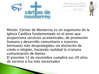 Misión: Cáritas de Monterrey es un organismo de la
Iglesia Católiza fundamentado en el amor que
proporciona servicios asisitenicales, de promoción
humana y desarrollo comunitario a nuestros
hermanos más desprotegidos sin distinción de
credo o religión, haciendo realidad la cristiana
comunicación de bienes.
El proximo 12 de noviembre cumplirá sus 20 años
de servicio a lso más necesitados
 