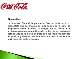 Diagnostico:
La empresa Coca Cola para esta fase encomienda a un
especialista que se encarga de todo lo que es la parte de
diagnostico como: Estudiar la imagen de la marca y el
posicionamiento de esta a diferencia de los demás, también el
ciclo de vida de la marca, el grado de deficiencia y la cantidad
de públicos y clientes que tiene esta empresa. Todo esto es
realizado a través de encuestas.
 