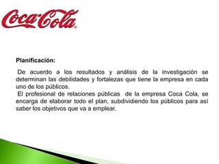 Planificación:
 De acuerdo a los resultados y análisis de la investigación se
determinan las debilidades y fortalezas que tiene la empresa en cada
uno de los públicos.
 El profesional de relaciones públicas de la empresa Coca Cola, se
encarga de elaborar todo el plan, subdividiendo los públicos para así
saber los objetivos que va a emplear.
 