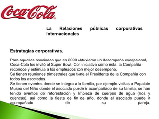La    Relaciones         públicas      corporativas
                    internacionales


Estrategias corporativas.

Para aquellos asociados que en 2008 obtuvieron un desempeño excepcional,
Coca-Cola los invitó al Super Bowl. Con iniciativa como ésta, la Compañía
reconoce y estimula a los empleados con mejor desempeño.
Se tienen reuniones trimestrales que tiene el Presidente de la Compañía con
todos los asociados.
Se tienen eventos donde se integra a la familia, por ejemplo visitas a Papalote
Museo del Niño donde el asociado puede ir acompañado de su familia, se han
tenido eventos de reforestación y limpieza de cuerpos de agua (ríos y
cuencas), así como la fiesta de fin de año, donde el asociado puede ir
acompañado                     de                    su                 pareja.
 