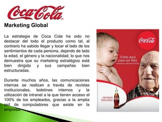 Marketing Global
La estrategia de Coca Cola ha sido no
destacar del todo el producto como tal, al
contrario ha sabido llegar y tocar el lado de los
sentimientos de cada persona, dejando de lado
la edad, el género y la nacionalidad, lo que nos
demuestra que su marketing estratégico está
bien dirigido y sus campañas bien
estructuradas.

Durante muchos años, las comunicaciones
internas se realizan a través de revistas
institucionales, boletines internos y la
utilización de intranet a la que tienen acceso el
100% de los empleados, gracias a la amplia
red de computadores que existe en la
empresa.
 