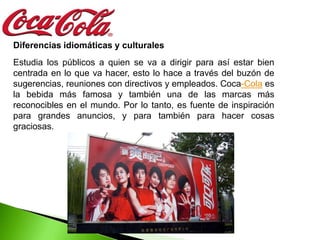 Diferencias idiomáticas y culturales
Estudia los públicos a quien se va a dirigir para así estar bien
centrada en lo que va hacer, esto lo hace a través del buzón de
sugerencias, reuniones con directivos y empleados. Coca-Cola es
la bebida más famosa y también una de las marcas más
reconocibles en el mundo. Por lo tanto, es fuente de inspiración
para grandes anuncios, y para también para hacer cosas
graciosas.
 