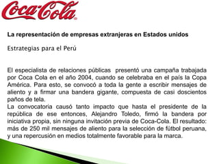 La representación de empresas extranjeras en Estados unidos

Estrategias para el Perú


El especialista de relaciones públicas presentó una campaña trabajada
por Coca Cola en el año 2004, cuando se celebraba en el país la Copa
América. Para esto, se convocó a toda la gente a escribir mensajes de
aliento y a firmar una bandera gigante, compuesta de casi doscientos
paños de tela.
La convocatoria causó tanto impacto que hasta el presidente de la
república de ese entonces, Alejandro Toledo, firmó la bandera por
iniciativa propia, sin ninguna invitación previa de Coca-Cola. El resultado:
más de 250 mil mensajes de aliento para la selección de fútbol peruana,
y una repercusión en medios totalmente favorable para la marca.
 