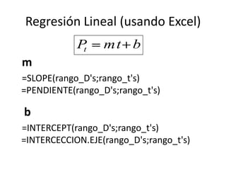 Regresión Lineal (usando Excel)
            Pt    mt b
m
=SLOPE(rango_D's;rango_t's)
=PENDIENTE(rango_D's;rango_t's)

b
=INTERCEPT(rango_D's;rango_t's)
=INTERCECCION.EJE(rango_D's;rango_t's)
 