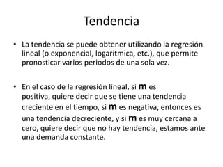 Tendencia
• La tendencia se puede obtener utilizando la regresión
  lineal (o exponencial, logarítmica, etc.), que permite
  pronosticar varios periodos de una sola vez.

• En el caso de la regresión lineal, si m es
  positiva, quiere decir que se tiene una tendencia
  creciente en el tiempo, si m es negativa, entonces es
  una tendencia decreciente, y si m es muy cercana a
  cero, quiere decir que no hay tendencia, estamos ante
  una demanda constante.
 