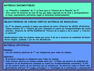 MATERIAS INCOMPATIBLES: -  La “Filosofía y ciudadanía” de 1º es llave para la “Historia de la filosofía” de 2º. - Para cursar las materias de nivel II hay que haber superado las de nivel I correspondientes (o tener conocimientos suficientes según se determine normativamente). OBLIGATORIEDAD DE CURSAR CIERTAS MATERIAS DE MODALIDAD: - En 2º los alumnos cursarán al menos una materia de entre: Itinerario de ARTES APLICADAS “ Dibujo artístico II” e “Historia del arte” (teniendo en cuenta las incompatibilidades del cuadro anterior). Itinerario de ARTES ESCENICAS “Historia de la música y de la danza” y “Literatu- ra universal”. -Genéricamente todos los alumnos tienen que cursar 5 de las 6 materias de modalidad del Bachi- llerato elegido, pudiendo 1 ser de otro Bachillerato. MATERIAS OPTATIVAS: PRIMERO: - Las dos materias optativas de 1º son obligatorias para todos los alumnos. SEGUNDO: - El proyecto integrado es obligatorio para todos los alumnos. - Como materia optativa los alumnos pueden optar por: 1) Elegir una materia de modalidad de cualquiera de los Bachilleratos (teniendo en cuenta las incompatibilidades existentes). 2) Ele- gir una materia dentro de las optativas que se establezcan, de entre las cuales el Centro obli- gatoriamente ofertará “2ª Lengua extranjera” y “Tecnologías de la información y comunicación” 