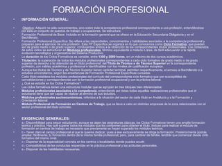 FORMACIÓN PROFESIONAL INFORMACIÓN GENERAL: Objetivo : Adquirir no sólo conocimientos, sino sobre todo la competencia profesional correspondiente a una profesión, entendiéndose por ésta un conjunto de puestos de trabajo u ocupaciones. Se estructura: Formación Profesional de Base: Incluida en la formación general que se ofrece en la Educación Secundaria Obligatoria y en el Bachillerato. Formación Profesional Específica: Se refiere a las capacidades, conocimientos y habilidades asociados a la competencia profesional y preparan para el ejercicio de una profesión. Esta FP Específica se organiza en lo que conocemos como  Ciclo Formativo , que pueden ser de grado medio o de grado superior, conducentes ambos a la obtención de los correspondientes títulos profesionales. Los contenidos de estos ciclos se estructuran en  Módulos profesionales , término equivalente a materia o área, de fácil adecuación a la rápida evolución tecnológica y organizativa del Sistema Productivo. La  duración  de los Ciclos Formativos es variable, entre  1300 y 2000 horas , en un máximo de dos cursos académicos. Titulación:  la superación de todos los módulos profesionales correspondientes a cada ciclo formativo de grado medio o de grado superior da derecho a la obtención de un título profesional, del  Título de Técnico o de Técnico Superior  en la correspondiente profesión, con validez académica y profesional e identificables con los niveles de cualificación europeos. Aunque los títulos de Técnico y de Técnico Superior tienen carácter terminal, permiten respectivamente, el acceso al Bachillerato o a estudios universitarios, según las enseñanzas de Formación Profesional Específicas cursadas. Cada título establece los módulos profesionales del currículo del correspondiente ciclo formativo que son susceptibles de convalidaciones y correspondencias con la formación profesional ocupacional y con la práctica laboral. ¿ Qué se estudia en los Ciclos Formativos? Los ciclos formativos tienen una estructura modular que se agrupan en tres bloques bien diferenciados: Módulos profesionales asociados a la competencia , entendiendo por éstas todas aquellas realizaciones profesionales que el estudiante tiene que ser capaz de realizar al término de sus estudios. Módulos profesionales socioeconómicos , referidos a la situación del sector de cada título en Andalucía y a la Formación y Orientación laboral. Módulo Profesional de Formación en Centros de Trabajo , que se lleva a cabo en distintas empresas de la zona relacionadas con el sector profesional del título concreto. EXIGENCIAS GENERALES: a.- Disponibilidad para seguir estudiando; aunque se dejen las asignaturas clásicas, los Ciclos Formativos tienen una amplia formación teórica y práctica. Hay que superar todos los módulos que los componen para obtener el título. Incluso para realizar el módulo de formación en centros de trabajo es necesario que previamente se hayan superado los módulos teóricos. b.- Tener claro el campo profesional al que te quieres dedicar, pues a ése exclusivamente se dirige la formación. Posteriormente podrás ampliar, fácilmente, tu formación dentro de la misma familia profesional; pero, para cambiar de familia, tendrás que comenzar desde ciclo formativo del mismo nivel.  c.- Disponer de la especialidad concreta en los centros o localidades donde puedes acudir. d.- Compatibilidad de las conductas requeridas en la práctica profesional y las actitudes personales. e.- Disponer de las habilidades necesarias.  