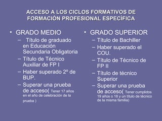 ACCESO A LOS CICLOS FORMATIVOS DE FORMACIÓN PROFESIONAL ESPECÍFICA GRADO MEDIO Título de graduado en Educación Secundaria Obligatoria Título de Técnico Auxiliar de FP I Haber superado 2º de BUP. Superar una prueba de acceso(  Tener 17 años en el año de celebración de la prueba )  GRADO SUPERIOR Título de Bachiller  Haber superado el COU. Título de Técnico de FP II Título de técnico Superior Superar una prueba de acceso(  Tener cumplidos 19 años o 18 y un título de técnico de la misma familia)  