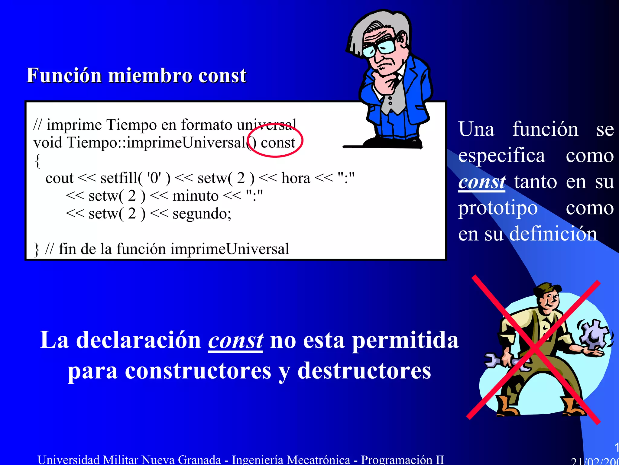 Función miembro const

// imprime Tiempo en formato universal                                          Una función se
void Tiempo::imprimeUniversal() const
{                                                                               especifica como
   cout << setfill( '0' ) << setw( 2 ) << hora << ":"                           const tanto en su
      << setw( 2 ) << minuto << ":"
      << setw( 2 ) << segundo;                                                  prototipo como
                                                                                en su definición
} // fin de la función imprimeUniversal




 La declaración const no esta permitida
   para constructores y destructores

                                                                                                1
 Universidad Militar Nueva Granada - Ingeniería Mecatrónica - Programación II
 