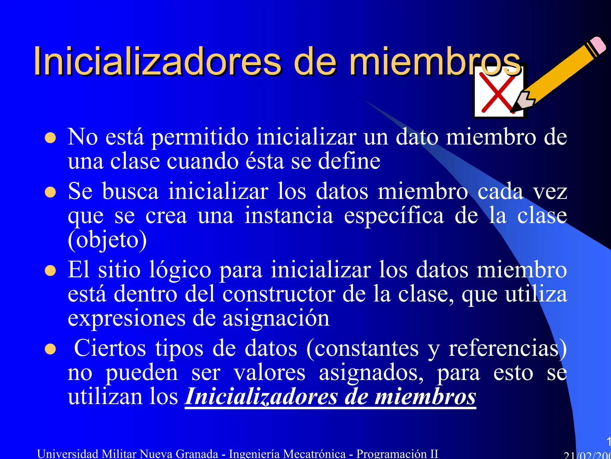 Inicializadores de miembros
     No está permitido inicializar un dato miembro de
     una clase cuando ésta se define
     Se busca inicializar los datos miembro cada vez
     que se crea una instancia específica de la clase
     (objeto)
     El sitio lógico para inicializar los datos miembro
     está dentro del constructor de la clase, que utiliza
     expresiones de asignación
      Ciertos tipos de datos (constantes y referencias)
     no pueden ser valores asignados, para esto se
     utilizan los Inicializadores de miembros
                                                                               1
Universidad Militar Nueva Granada - Ingeniería Mecatrónica - Programación II
 