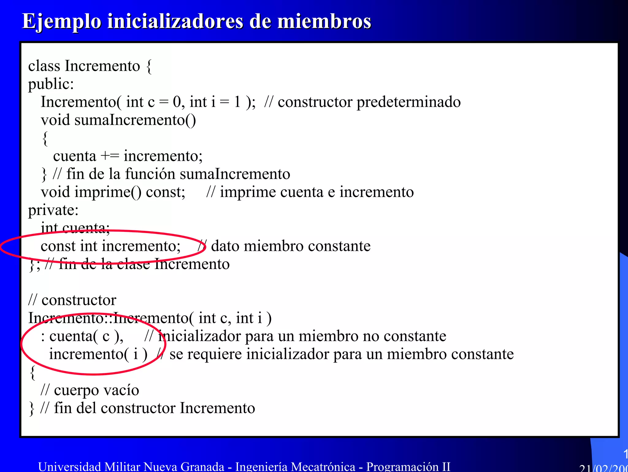 Ejemplo inicializadores de miembros
class Incremento {
public:
  Incremento( int c = 0, int i = 1 ); // constructor predeterminado
  void sumaIncremento()
  {
     cuenta += incremento;
  } // fin de la función sumaIncremento
  void imprime() const; // imprime cuenta e incremento
private:
  int cuenta;
  const int incremento; // dato miembro constante
}; // fin de la clase Incremento

// constructor
Incremento::Incremento( int c, int i )
   : cuenta( c ), // inicializador para un miembro no constante
     incremento( i ) // se requiere inicializador para un miembro constante
{
   // cuerpo vacío
} // fin del constructor Incremento

                                                                                1
 Universidad Militar Nueva Granada - Ingeniería Mecatrónica - Programación II
 