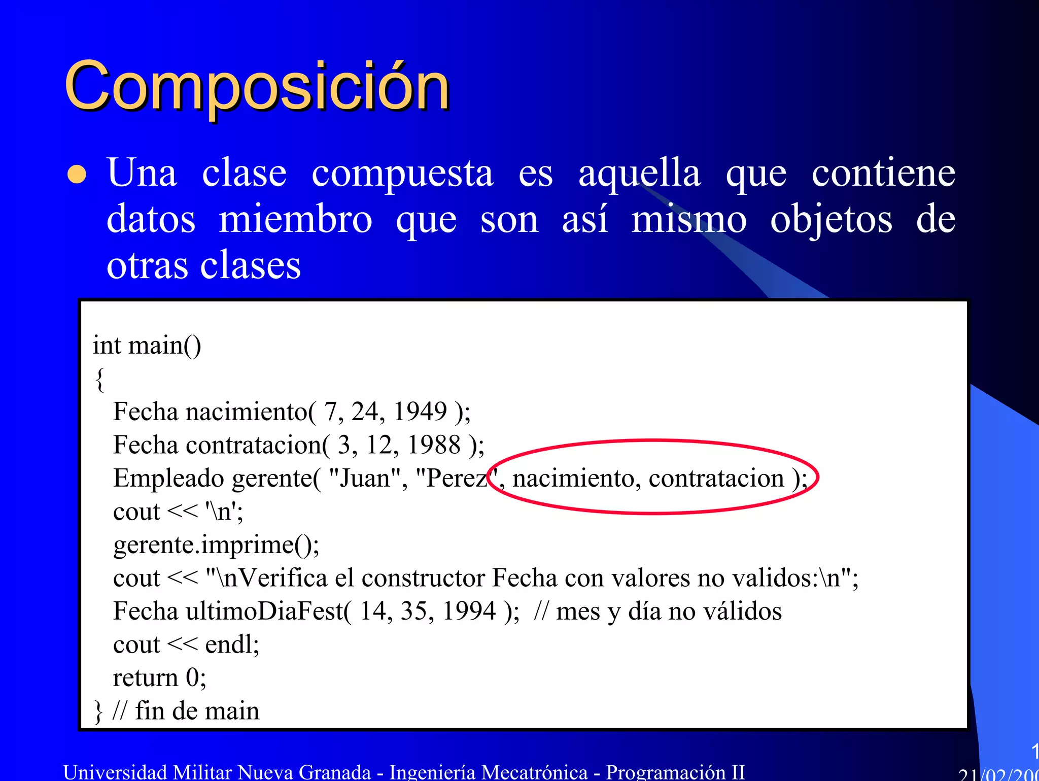 Composición
    Una clase compuesta es aquella que contiene
    datos miembro que son así mismo objetos de
    otras clases
   int main()
   {
     Fecha nacimiento( 7, 24, 1949 );
     Fecha contratacion( 3, 12, 1988 );
     Empleado gerente( "Juan", "Perez", nacimiento, contratacion );
     cout << 'n';
     gerente.imprime();
     cout << "nVerifica el constructor Fecha con valores no validos:n";
     Fecha ultimoDiaFest( 14, 35, 1994 ); // mes y día no válidos
     cout << endl;
     return 0;
   } // fin de main
                                                                               1
Universidad Militar Nueva Granada - Ingeniería Mecatrónica - Programación II
 
