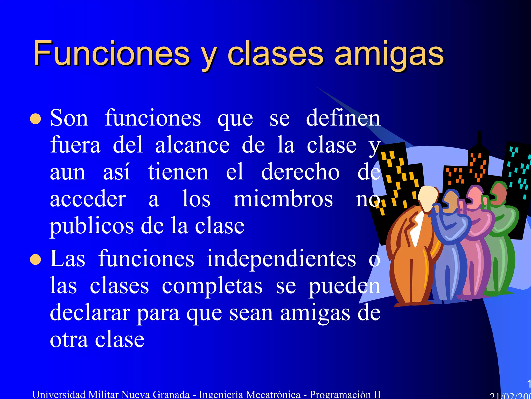 Funciones y clases amigas
   Son funciones que se definen
   fuera del alcance de la clase y
   aun así tienen el derecho de
   acceder a los miembros no
   publicos de la clase
   Las funciones independientes o
   las clases completas se pueden
   declarar para que sean amigas de
   otra clase
                                                                               1
Universidad Militar Nueva Granada - Ingeniería Mecatrónica - Programación II
 