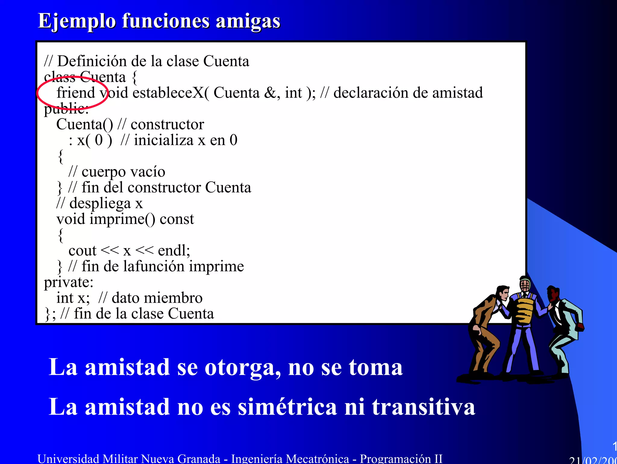 Ejemplo funciones amigas
 // Definición de la clase Cuenta
 class Cuenta {
    friend void estableceX( Cuenta &, int ); // declaración de amistad
 public:
    Cuenta() // constructor
       : x( 0 ) // inicializa x en 0
    {
       // cuerpo vacío
    } // fin del constructor Cuenta
    // despliega x
    void imprime() const
    {
       cout << x << endl;
    } // fin de lafunción imprime
 private:
    int x; // dato miembro
 }; // fin de la clase Cuenta


  La amistad se otorga, no se toma
  La amistad no es simétrica ni transitiva
                                                                               1
Universidad Militar Nueva Granada - Ingeniería Mecatrónica - Programación II
 