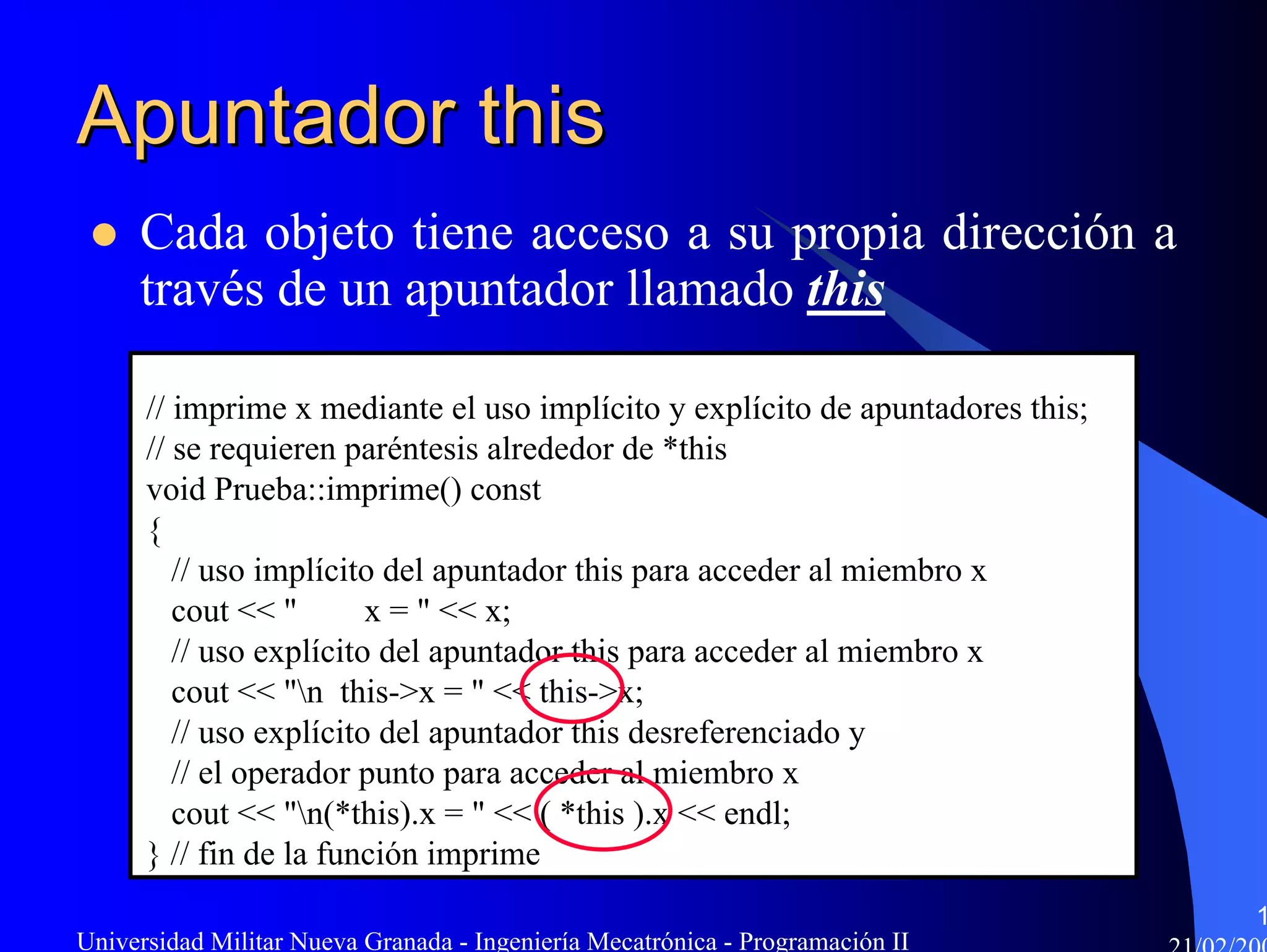Apuntador this
     Cada objeto tiene acceso a su propia dirección a
     través de un apuntador llamado this

      // imprime x mediante el uso implícito y explícito de apuntadores this;
      // se requieren paréntesis alrededor de *this
      void Prueba::imprime() const
      {
         // uso implícito del apuntador this para acceder al miembro x
         cout << "       x = " << x;
         // uso explícito del apuntador this para acceder al miembro x
         cout << "n this->x = " << this->x;
         // uso explícito del apuntador this desreferenciado y
         // el operador punto para acceder al miembro x
         cout << "n(*this).x = " << ( *this ).x << endl;
      } // fin de la función imprime
                                                                                1
Universidad Militar Nueva Granada - Ingeniería Mecatrónica - Programación II
 