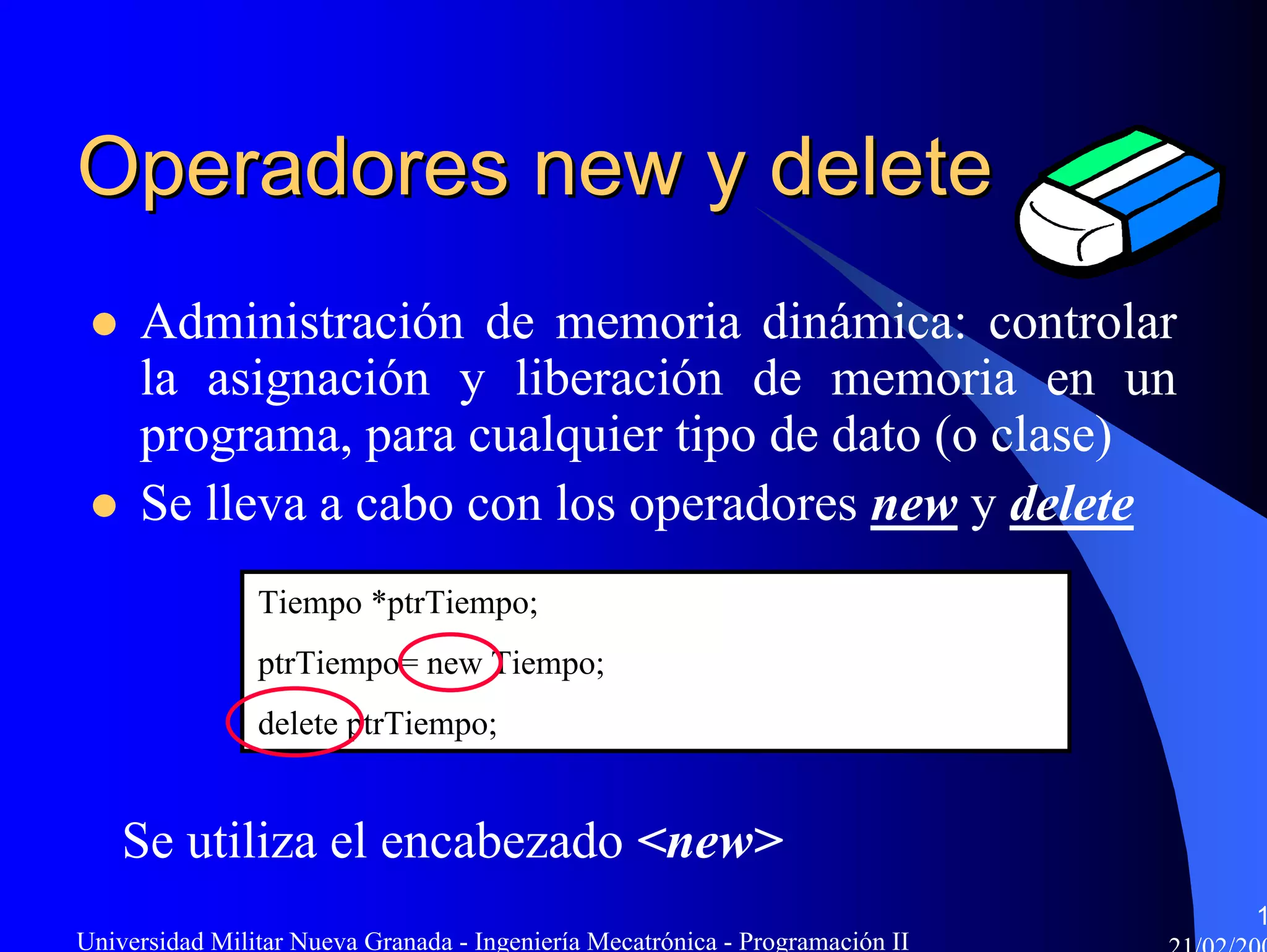 Operadores new y delete
     Administración de memoria dinámica: controlar
     la asignación y liberación de memoria en un
     programa, para cualquier tipo de dato (o clase)
     Se lleva a cabo con los operadores new y delete
                Tiempo *ptrTiempo;
                ptrTiempo= new Tiempo;
                delete ptrTiempo;


    Se utiliza el encabezado <new>
                                                                               1
Universidad Militar Nueva Granada - Ingeniería Mecatrónica - Programación II
 