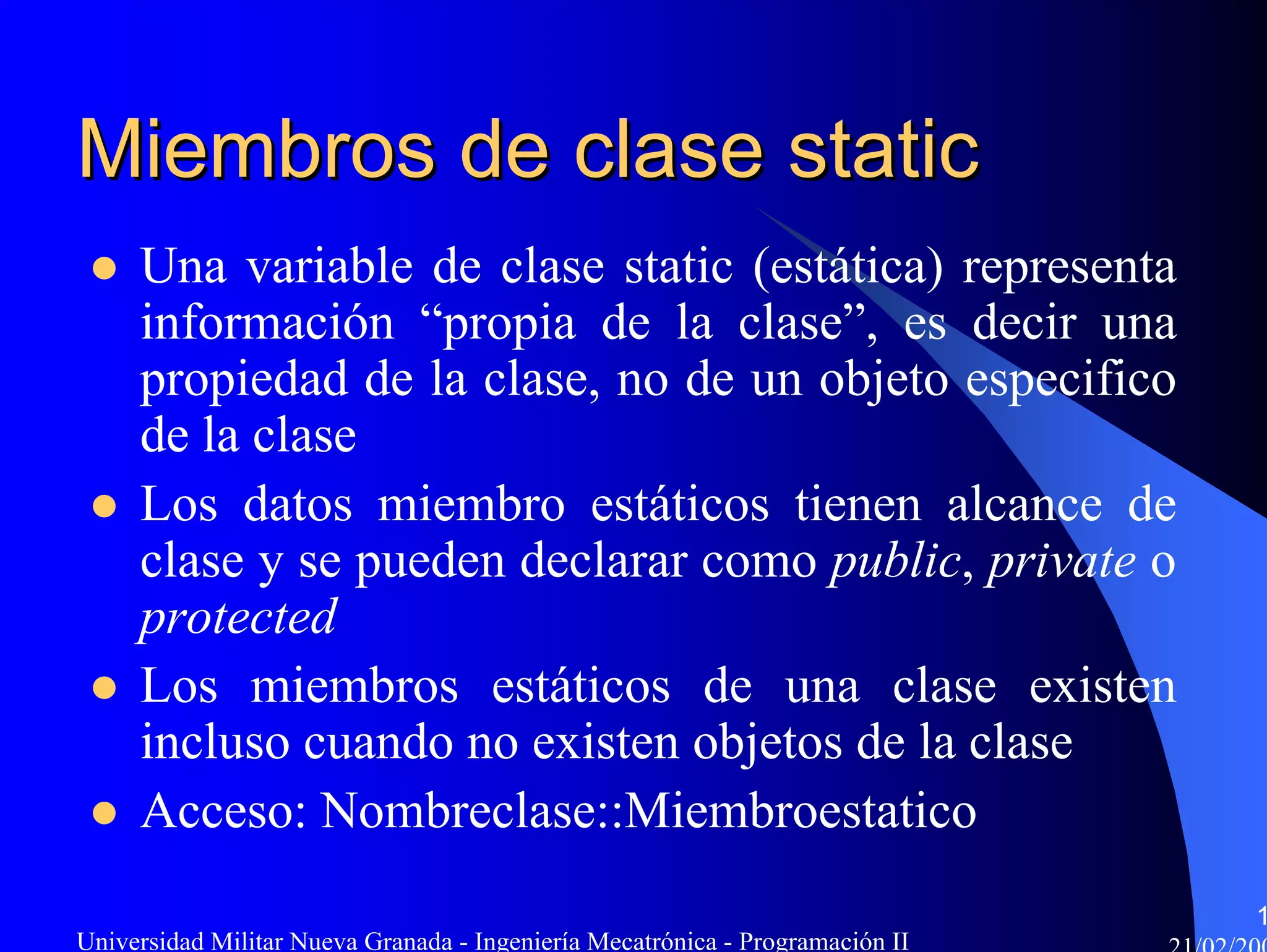 Miembros de clase static
     Una variable de clase static (estática) representa
     información “propia de la clase”, es decir una
     propiedad de la clase, no de un objeto especifico
     de la clase
     Los datos miembro estáticos tienen alcance de
     clase y se pueden declarar como public, private o
     protected
     Los miembros estáticos de una clase existen
     incluso cuando no existen objetos de la clase
     Acceso: Nombreclase::Miembroestatico
                                                                               1
Universidad Militar Nueva Granada - Ingeniería Mecatrónica - Programación II
 