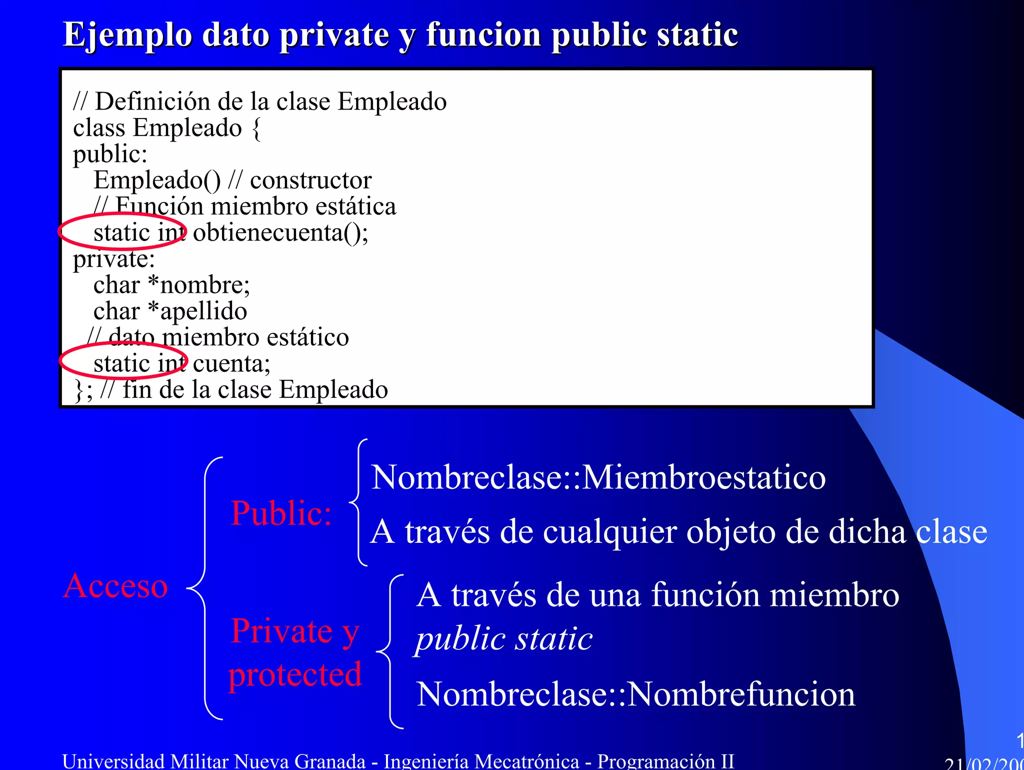 Ejemplo dato private y funcion public static
 // Definición de la clase Empleado
 class Empleado {
 public:
    Empleado() // constructor
    // Función miembro estática
    static int obtienecuenta();
 private:
    char *nombre;
    char *apellido
   // dato miembro estático
    static int cuenta;
 }; // fin de la clase Empleado


                                  Nombreclase::Miembroestatico
                   Public:        A través de cualquier objeto de dicha clase
Acceso                                 A través de una función miembro
                  Private y            public static
                  protected
                                        Nombreclase::Nombrefuncion
                                                                                1
Universidad Militar Nueva Granada - Ingeniería Mecatrónica - Programación II
 