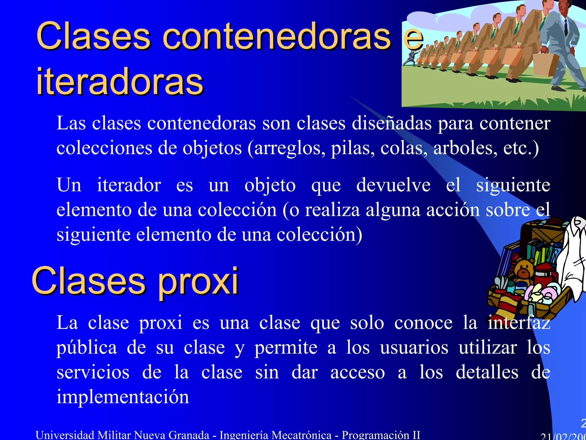 Clases contenedoras e
iteradoras
    Las clases contenedoras son clases diseñadas para contener
    colecciones de objetos (arreglos, pilas, colas, arboles, etc.)
    Un iterador es un objeto que devuelve el siguiente
    elemento de una colección (o realiza alguna acción sobre el
    siguiente elemento de una colección)

Clases proxi
    La clase proxi es una clase que solo conoce la interfaz
    pública de su clase y permite a los usuarios utilizar los
    servicios de la clase sin dar acceso a los detalles de
    implementación
                                                                               2
Universidad Militar Nueva Granada - Ingeniería Mecatrónica - Programación II
 