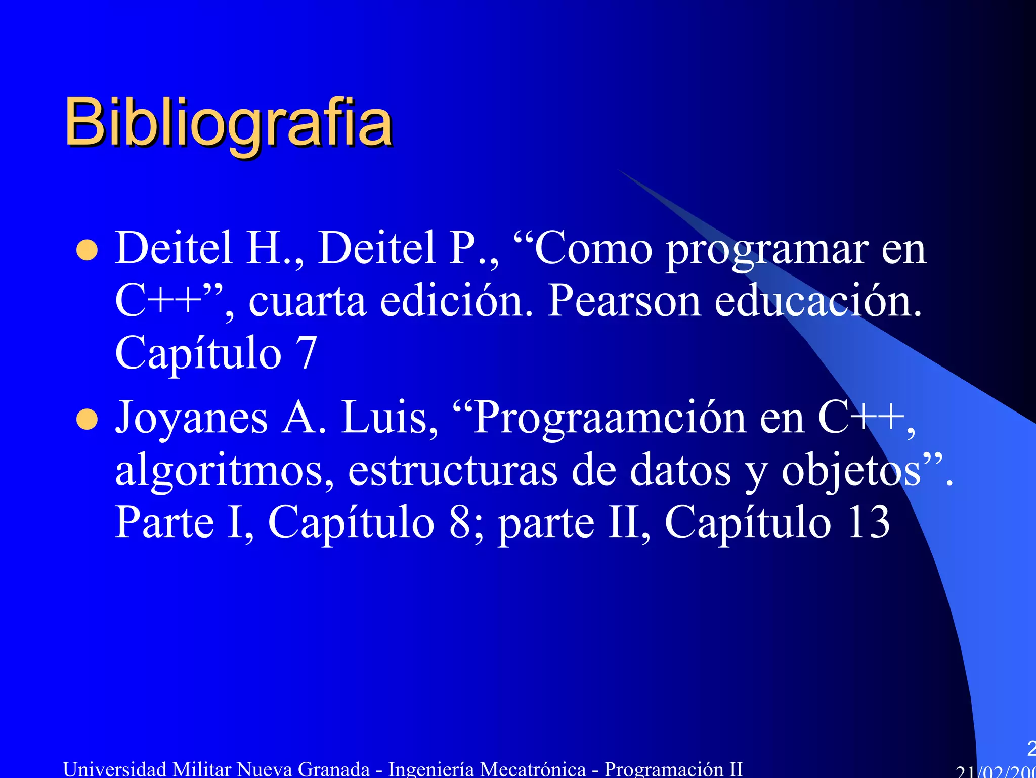 Bibliografia
     Deitel H., Deitel P., “Como programar en
     C++”, cuarta edición. Pearson educación.
     Capítulo 7
     Joyanes A. Luis, “Prograamción en C++,
     algoritmos, estructuras de datos y objetos”.
     Parte I, Capítulo 8; parte II, Capítulo 13



                                                                               2
Universidad Militar Nueva Granada - Ingeniería Mecatrónica - Programación II
 