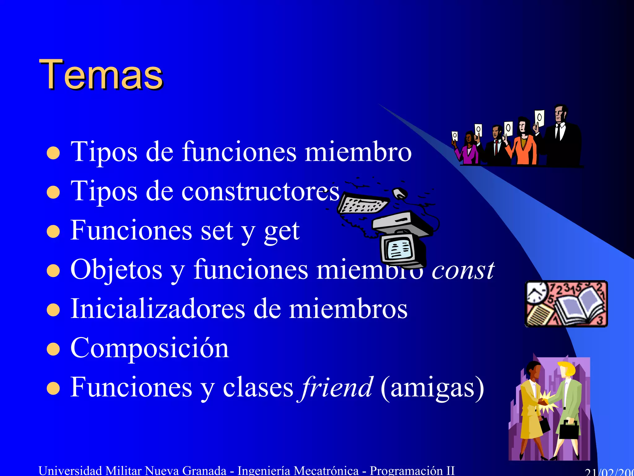 Temas
     Tipos de funciones miembro
     Tipos de constructores
     Funciones set y get
     Objetos y funciones miembro const
     Inicializadores de miembros
     Composición
     Funciones y clases friend (amigas)

Universidad Militar Nueva Granada - Ingeniería Mecatrónica - Programación II
 