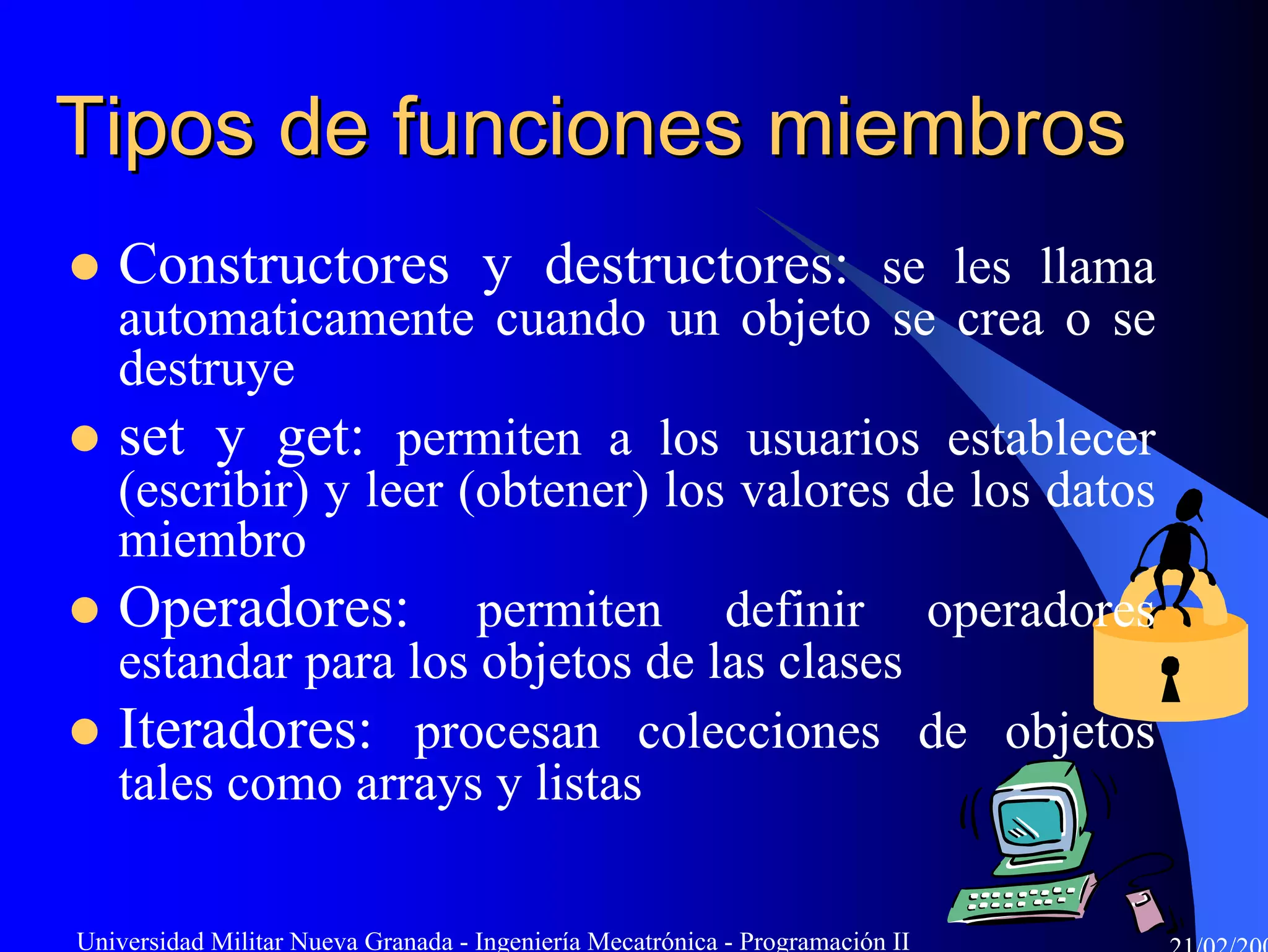 Tipos de funciones miembros
   Constructores y destructores: se les llama
   automaticamente cuando un objeto se crea o se
   destruye
   set y get: permiten a los usuarios establecer
   (escribir) y leer (obtener) los valores de los datos
   miembro
   Operadores: permiten definir operadores
   estandar para los objetos de las clases
   Iteradores: procesan colecciones de objetos
   tales como arrays y listas

Universidad Militar Nueva Granada - Ingeniería Mecatrónica - Programación II
 