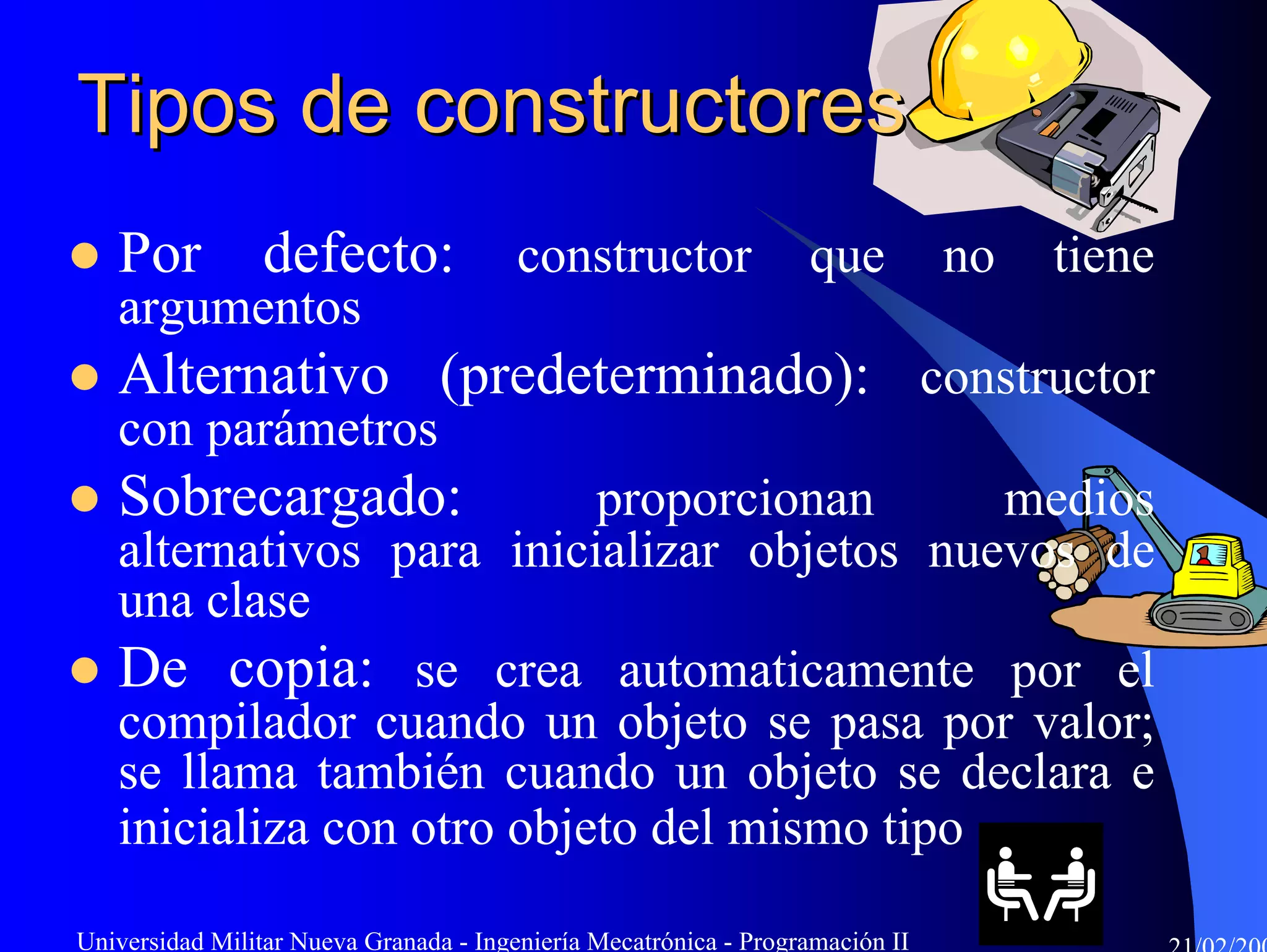 Tipos de constructores
   Por           defecto:               constructor               que          no   tiene
   argumentos
   Alternativo (predeterminado): constructor
   con parámetros
   Sobrecargado:           proporcionan      medios
   alternativos para inicializar objetos nuevos de
   una clase
   De copia: se crea automaticamente por el
   compilador cuando un objeto se pasa por valor;
   se llama también cuando un objeto se declara e
   inicializa con otro objeto del mismo tipo

Universidad Militar Nueva Granada - Ingeniería Mecatrónica - Programación II
 