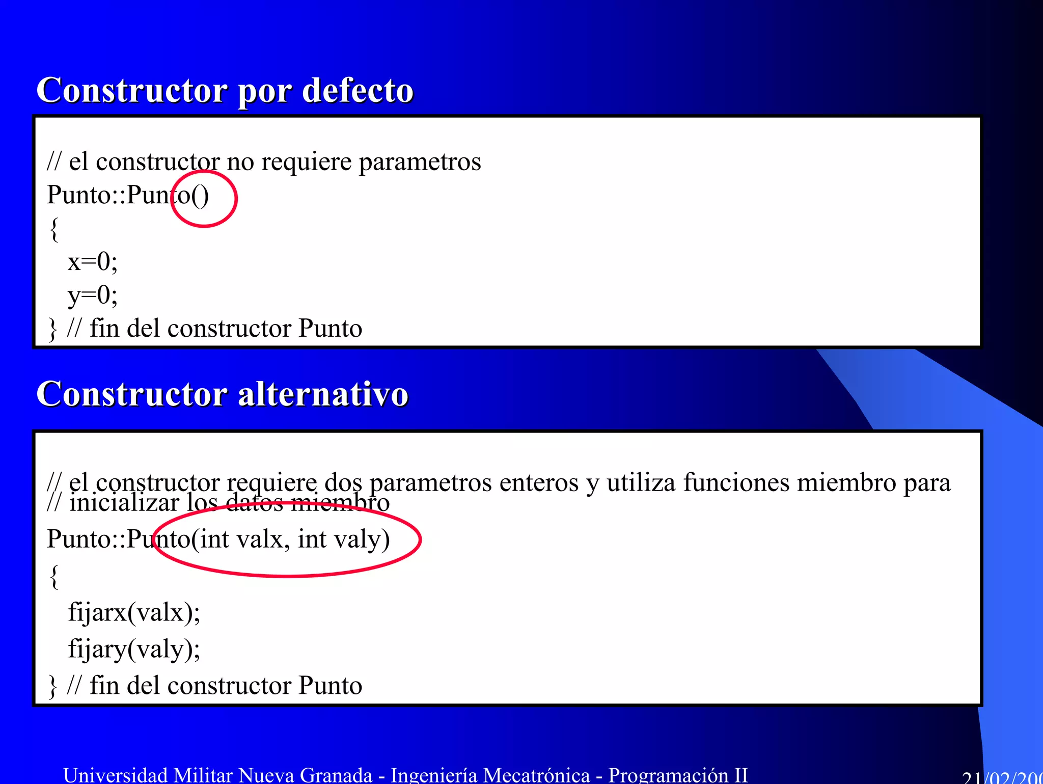 Constructor por defecto
// el constructor no requiere parametros
Punto::Punto()
{
   x=0;
   y=0;
} // fin del constructor Punto

Constructor alternativo

// el constructor requiere dos parametros enteros y utiliza funciones miembro para
// inicializar los datos miembro
Punto::Punto(int valx, int valy)
{
   fijarx(valx);
   fijary(valy);
} // fin del constructor Punto


 Universidad Militar Nueva Granada - Ingeniería Mecatrónica - Programación II
 