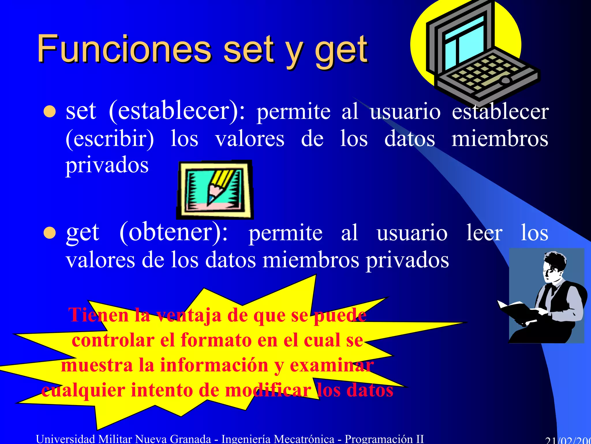 Funciones set y get
     set (establecer): permite al usuario establecer
     (escribir) los valores de los datos miembros
     privados

     get (obtener): permite al usuario leer los
     valores de los datos miembros privados

    Tienen la ventaja de que se puede
    controlar el formato en el cual se
   muestra la información y examinar
 cualquier intento de modificar los datos

Universidad Militar Nueva Granada - Ingeniería Mecatrónica - Programación II
 